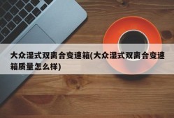大众湿式双离合变速箱(大众湿式双离合变速箱质量怎么样)
