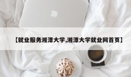 【就业服务湘潭大学,湘潭大学就业网首页】
