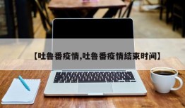 【吐鲁番疫情,吐鲁番疫情结束时间】