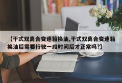 【干式双离合变速箱换油,干式双离合变速箱换油后需要行驶一段时间后才正常吗?】