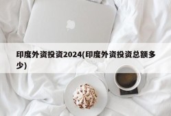 印度外资投资2024(印度外资投资总额多少)