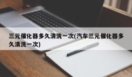 三元催化器多久清洗一次(汽车三元催化器多久清洗一次)