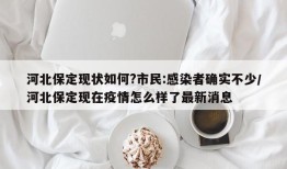 河北保定现状如何?市民:感染者确实不少/河北保定现在疫情怎么样了最新消息