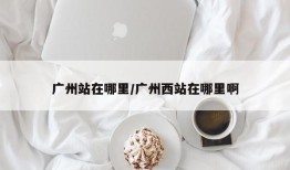 广州站在哪里/广州西站在哪里啊