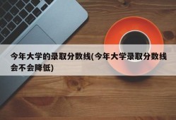 今年大学的录取分数线(今年大学录取分数线会不会降低)