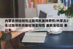 内蒙古初检阳性过路司机复核阴性/内蒙古2名过路司机核酸检测呈阳性 最新复检结 果公布
