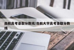 南航高考录取分数线/南航大学高考录取分数线