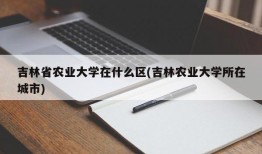 吉林省农业大学在什么区(吉林农业大学所在城市)