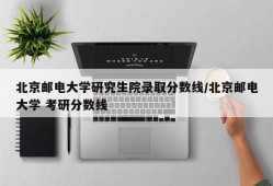 北京邮电大学研究生院录取分数线/北京邮电大学 考研分数线