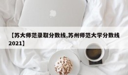 【苏大师范录取分数线,苏州师范大学分数线2021】