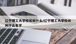 辽宁理工大学校长叫什么/辽宁理工大学校长叫什么名字