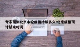 专家预测北京本轮疫情持续多久/北京疫情预计结束时间