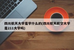 四川航天大学是学什么的(四川航天航空大学是211大学吗)