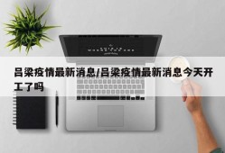 吕梁疫情最新消息/吕梁疫情最新消息今天开工了吗