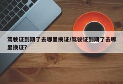驾驶证到期了去哪里换证/驾驶证到期了去哪里换证?