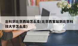 北科到北京西站怎么走(北京西客站到北京科技大学怎么走)