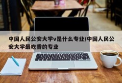 中国人民公安大学v是什么专业/中国人民公安大学最吃香的专业