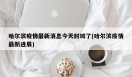 哈尔滨疫情最新消息今天封城了(哈尔滨疫情最新进展)