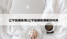 辽宁抚顺疫情/辽宁抚顺疫情解封时间