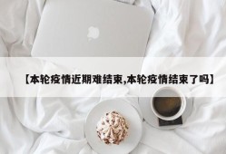 【本轮疫情近期难结束,本轮疫情结束了吗】