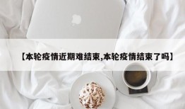 【本轮疫情近期难结束,本轮疫情结束了吗】