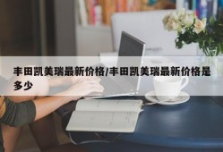 丰田凯美瑞最新价格/丰田凯美瑞最新价格是多少