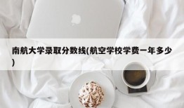 南航大学录取分数线(航空学校学费一年多少)
