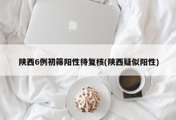 陕西6例初筛阳性待复核(陕西疑似阳性)