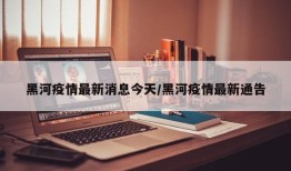 黑河疫情最新消息今天/黑河疫情最新通告
