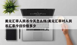 美元汇率人民币今天怎么样/美元汇率对人民币汇率今日价格多少