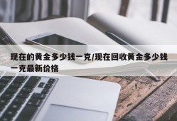 现在的黄金多少钱一克/现在回收黄金多少钱一克最新价格