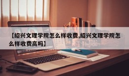 【绍兴文理学院怎么样收费,绍兴文理学院怎么样收费高吗】