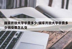 国家开放大学学费多少/国家开放大学学费多少钱交费怎么交