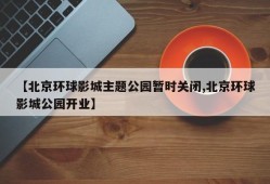 【北京环球影城主题公园暂时关闭,北京环球影城公园开业】