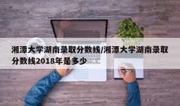 湘潭大学湖南录取分数线/湘潭大学湖南录取分数线2018年是多少