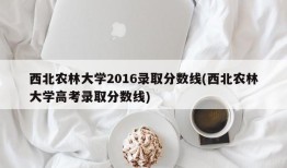 西北农林大学2016录取分数线(西北农林大学高考录取分数线)