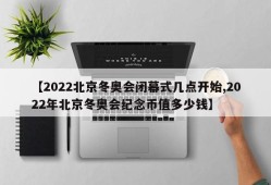 【2022北京冬奥会闭幕式几点开始,2022年北京冬奥会纪念币值多少钱】